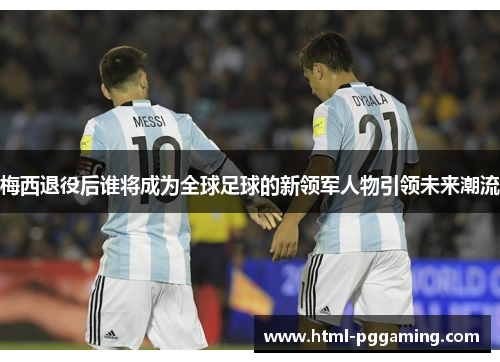 梅西退役后谁将成为全球足球的新领军人物引领未来潮流